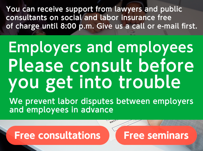 You can receive support from lawyers and public consultants on social and labor insurance free of charge until 8:00 p.m. Give us a call or e-mail first. Employers and employees Please consult before you get into trouble We prevent labor disputes between employers and employees in advance Free consultations Free seminars